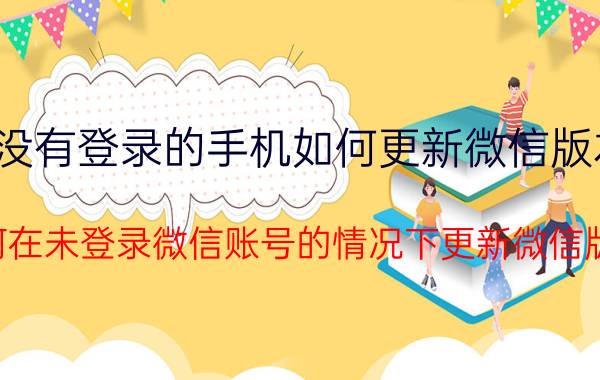 没有登录的手机如何更新微信版本 如何在未登录微信账号的情况下更新微信版本